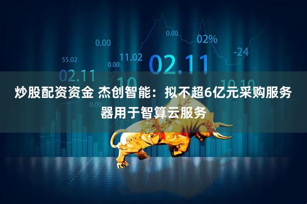 炒股配资资金 杰创智能：拟不超6亿元采购服务器用于智算云服务