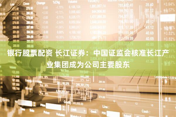 银行股票配资 长江证券：中国证监会核准长江产业集团成为公司主要股东
