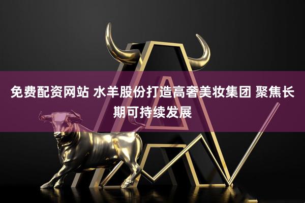 免费配资网站 水羊股份打造高奢美妆集团 聚焦长期可持续发展
