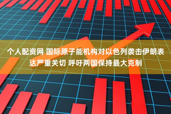 个人配资网 国际原子能机构对以色列袭击伊朗表达严重关切 呼吁两国保持最大克制