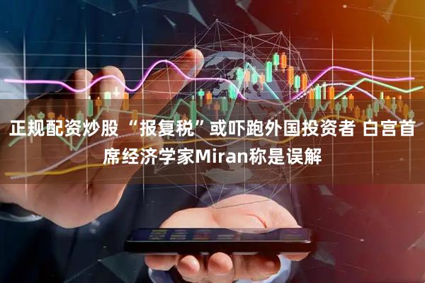 正规配资炒股 “报复税”或吓跑外国投资者 白宫首席经济学家Miran称是误解