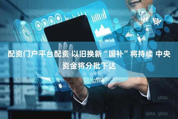 配资门户平台配资 以旧换新“国补”将持续 中央资金将分批下达