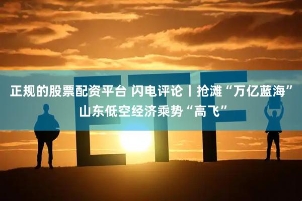 正规的股票配资平台 闪电评论丨抢滩“万亿蓝海” 山东低空经济乘势“高飞”