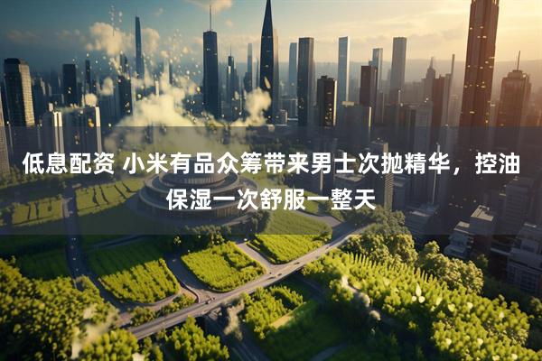 低息配资 小米有品众筹带来男士次抛精华，控油保湿一次舒服一整天