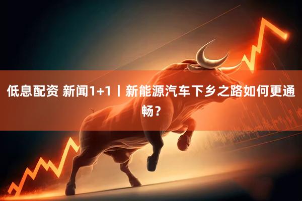 低息配资 新闻1+1丨新能源汽车下乡之路如何更通畅？