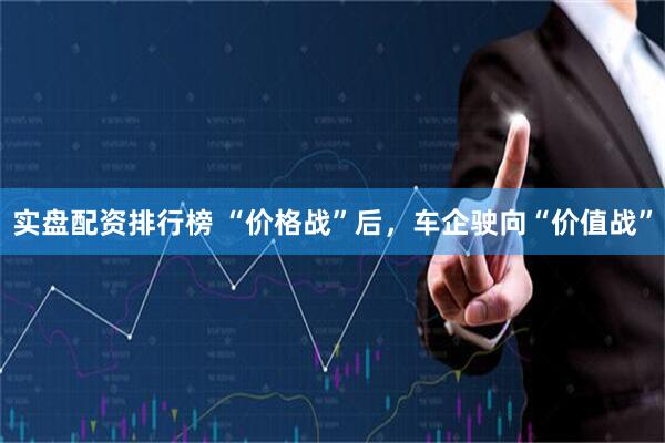 实盘配资排行榜 “价格战”后，车企驶向“价值战”