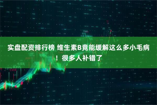 实盘配资排行榜 维生素B竟能缓解这么多小毛病！很多人补错了