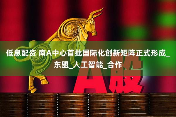 低息配资 南A中心首批国际化创新矩阵正式形成_东盟_人工智能_合作