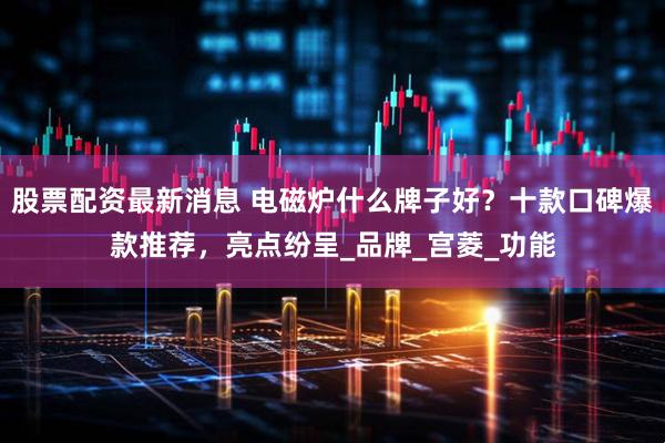 股票配资最新消息 电磁炉什么牌子好？十款口碑爆款推荐，亮点纷呈_品牌_宫菱_功能