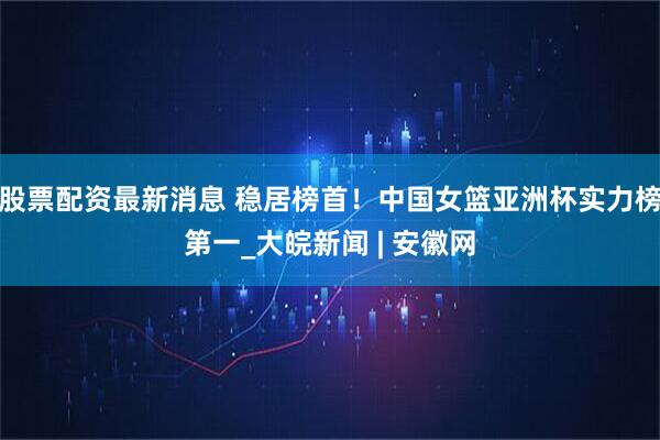 股票配资最新消息 稳居榜首！中国女篮亚洲杯实力榜第一_大皖新闻 | 安徽网