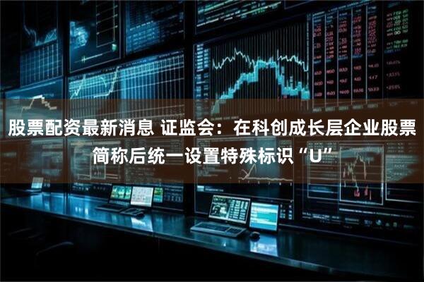 股票配资最新消息 证监会：在科创成长层企业股票简称后统一设置特殊标识“U”