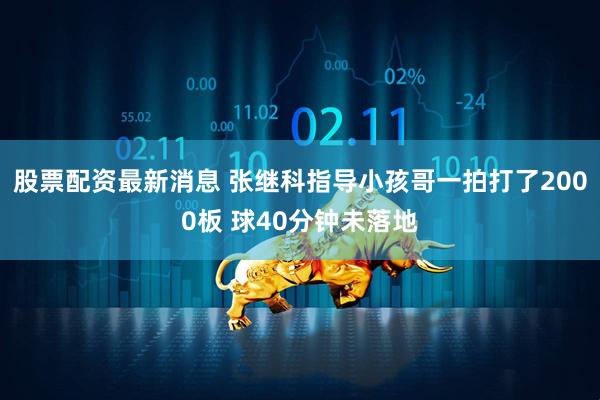 股票配资最新消息 张继科指导小孩哥一拍打了2000板 球40分钟未落地
