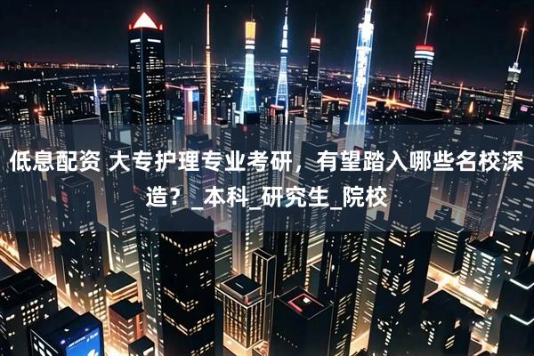 低息配资 大专护理专业考研，有望踏入哪些名校深造？_本科_研究生_院校