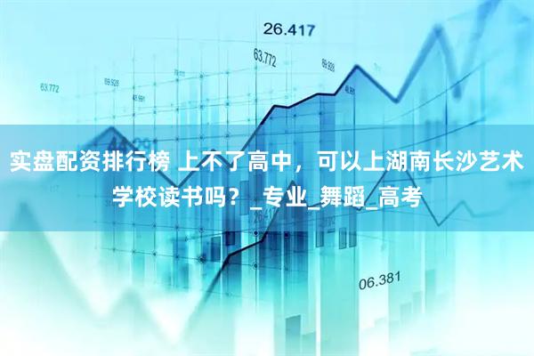 实盘配资排行榜 上不了高中，可以上湖南长沙艺术学校读书吗？_专业_舞蹈_高考