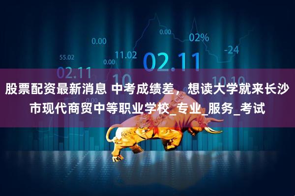 股票配资最新消息 中考成绩差，想读大学就来长沙市现代商贸中等职业学校_专业_服务_考试