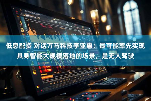 低息配资 对话万马科技李亚惠：最可能率先实现具身智能大规模落地的场景，是无人驾驶