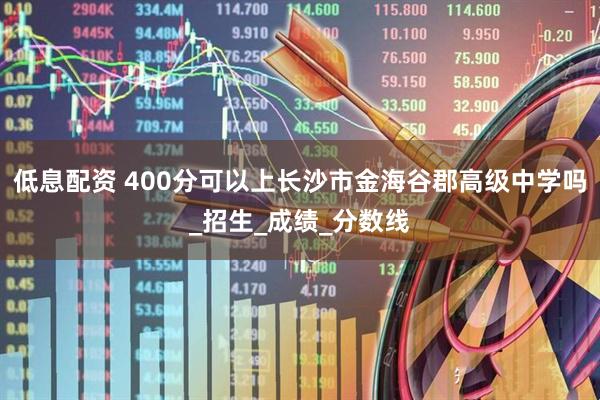 低息配资 400分可以上长沙市金海谷郡高级中学吗_招生_成绩_分数线