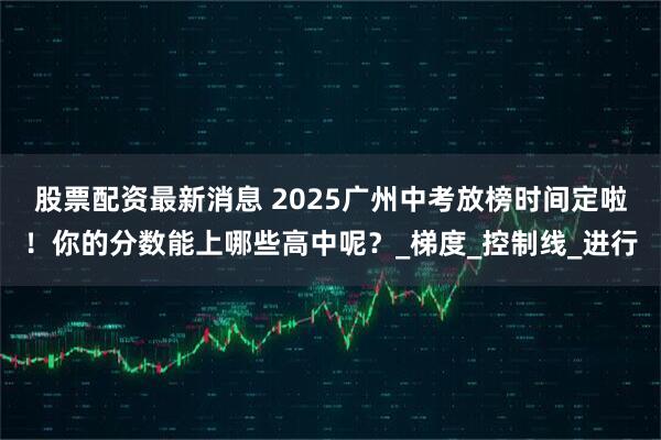股票配资最新消息 2025广州中考放榜时间定啦！你的分数能上哪些高中呢？_梯度_控制线_进行