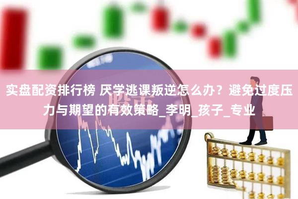 实盘配资排行榜 厌学逃课叛逆怎么办？避免过度压力与期望的有效策略_李明_孩子_专业