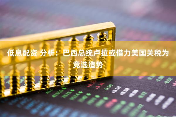低息配资 分析：巴西总统卢拉或借力美国关税为竞选造势