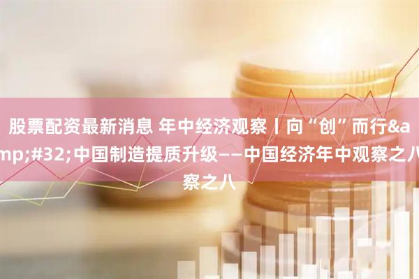 股票配资最新消息 年中经济观察丨向“创”而行&#32;中国制造提质升级——中国经济年中观察之八