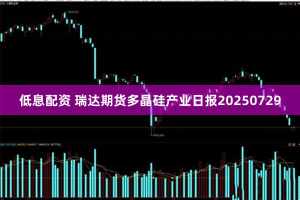 低息配资 瑞达期货多晶硅产业日报20250729