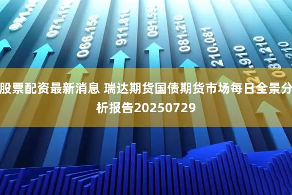 股票配资最新消息 瑞达期货国债期货市场每日全景分析报告20250729
