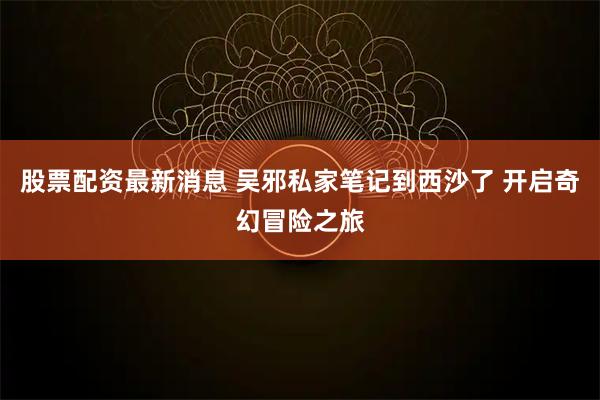股票配资最新消息 吴邪私家笔记到西沙了 开启奇幻冒险之旅