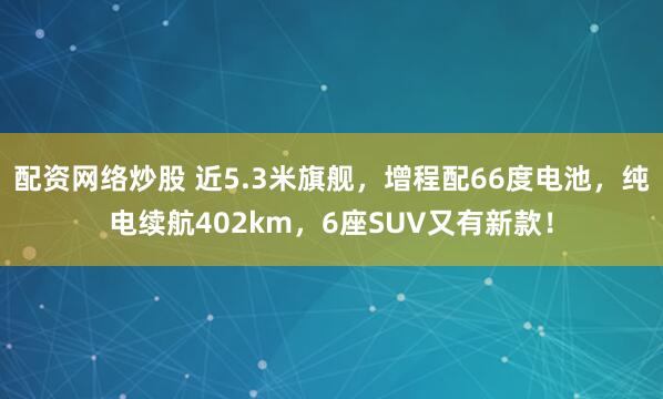 配资网络炒股 近5.3米旗舰，增程配66度电池，纯电续航402km，6座SUV又有新款！