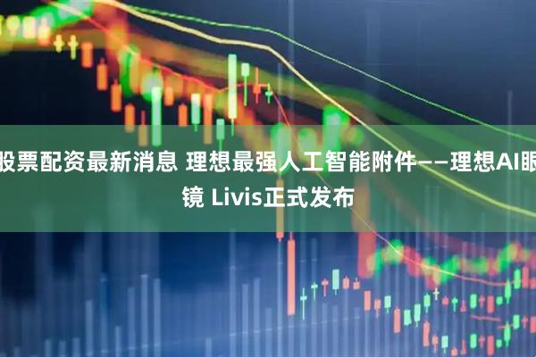 股票配资最新消息 理想最强人工智能附件——理想AI眼镜 Livis正式发布