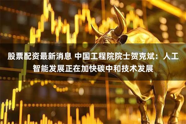 股票配资最新消息 中国工程院院士贺克斌：人工智能发展正在加快碳中和技术发展