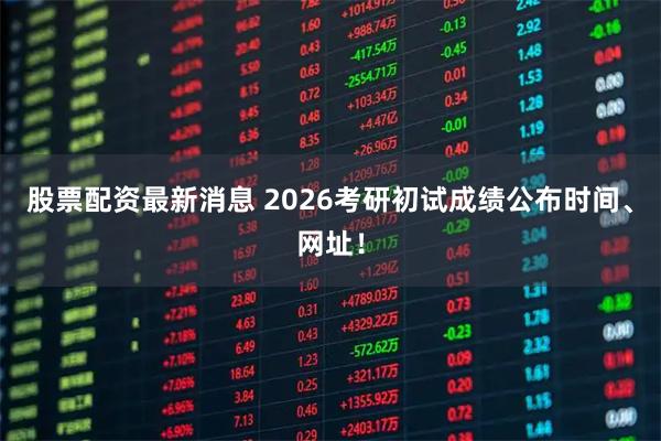 股票配资最新消息 2026考研初试成绩公布时间、网址！