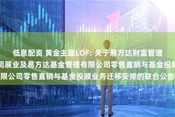 低息配资 黄金主题LOF: 关于易方达财富管理基金销售（广州）有限公司展业及易方达基金管理有限公司零售直销与基金投顾业务迁移安排的联合公告