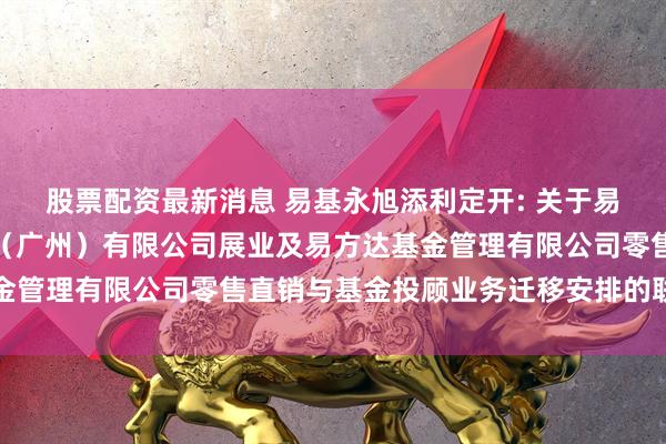 股票配资最新消息 易基永旭添利定开: 关于易方达财富管理基金销售（广州）有限公司展业及易方达基金管理有限公司零售直销与基金投顾业务迁移安排的联合公告