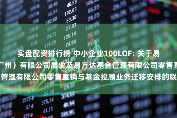 实盘配资排行榜 中小企业100LOF: 关于易方达财富管理基金销售（广州）有限公司展业及易方达基金管理有限公司零售直销与基金投顾业务迁移安排的联合公告