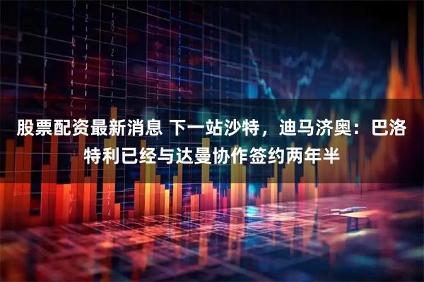 股票配资最新消息 下一站沙特，迪马济奥：巴洛特利已经与达曼协作签约两年半