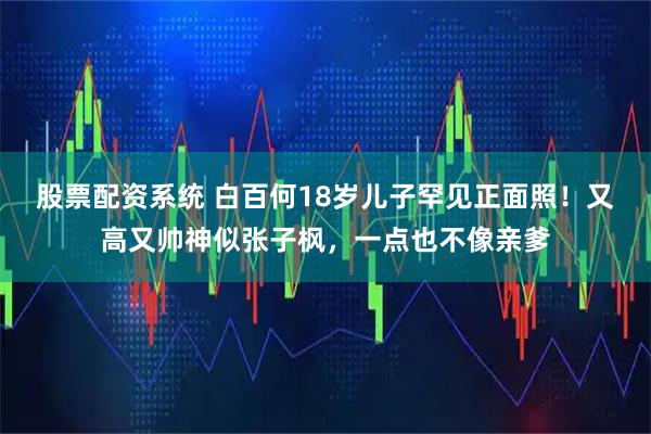 股票配资系统 白百何18岁儿子罕见正面照！又高又帅神似张子枫，一点也不像亲爹