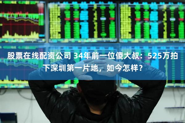 股票在线配资公司 34年前一位傻大叔：525万拍下深圳第一片地，如今怎样？