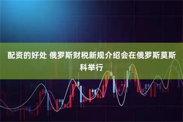 配资的好处 俄罗斯财税新规介绍会在俄罗斯莫斯科举行