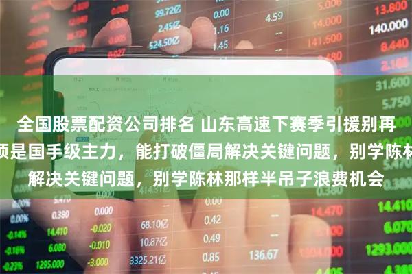 全国股票配资公司排名 山东高速下赛季引援别再搞错，顶薪引进的必须是国手级主力，能打破僵局解决关键问题，别学陈林那样半吊子浪费机会