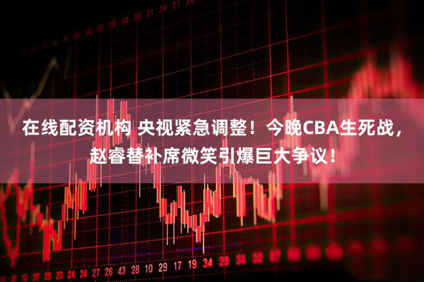在线配资机构 央视紧急调整！今晚CBA生死战，赵睿替补席微笑引爆巨大争议！