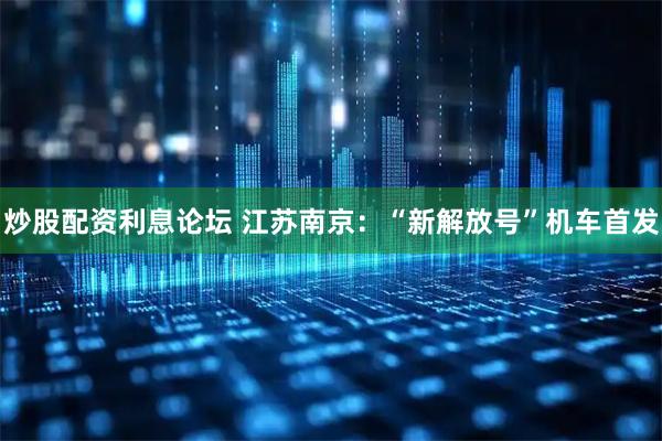 炒股配资利息论坛 江苏南京：“新解放号”机车首发